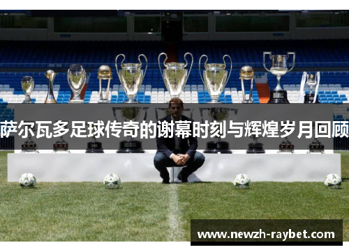 萨尔瓦多足球传奇的谢幕时刻与辉煌岁月回顾 萨尔瓦多足球传奇的谢幕时刻与辉煌岁月回顾