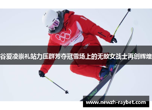 谷爱凌崇礼站力压群芳夺冠雪场上的无敌女战士再创辉煌 谷爱凌崇礼站力压群芳夺冠雪场上的无敌女战士再创辉煌