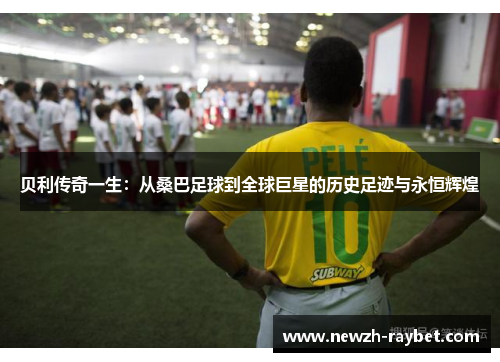 贝利传奇一生:从桑巴足球到全球巨星的历史足迹与永恒辉煌 贝利传奇一生:从桑巴足球到全球巨星的历史足迹与永恒辉煌