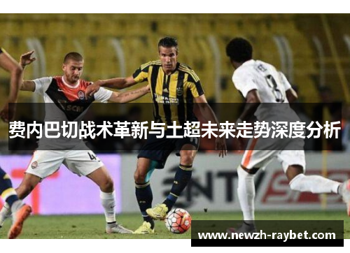费内巴切战术革新与土超未来走势深度分析 费内巴切战术革新与土超未来走势深度分析