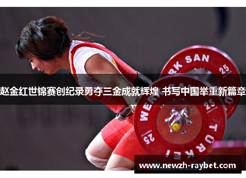 赵金红世锦赛创纪录勇夺三金成就辉煌 书写中国举重新篇章 赵金红世锦赛创纪录勇夺三金成就辉煌 书写中国举重新篇章