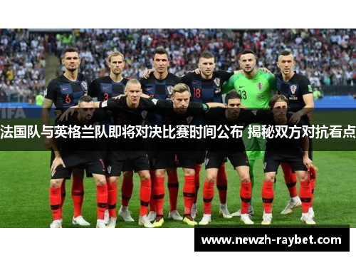 法国队与英格兰队即将对决比赛时间公布 揭秘双方对抗看点 法国队与英格兰队即将对决比赛时间公布 揭秘双方对抗看点