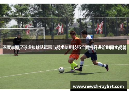 深度掌握足球虚拟球队运营与战术使用技巧全面提升进阶指南实战篇