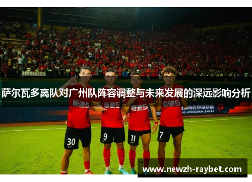 萨尔瓦多离队对广州队阵容调整与未来发展的深远影响分析 萨尔瓦多离队对广州队阵容调整与未来发展的深远影响分析