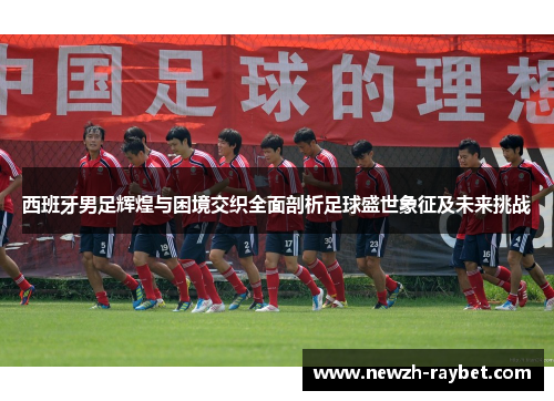 西班牙男足辉煌与困境交织全面剖析足球盛世象征及未来挑战 西班牙男足辉煌与困境交织全面剖析足球盛世象征及未来挑战