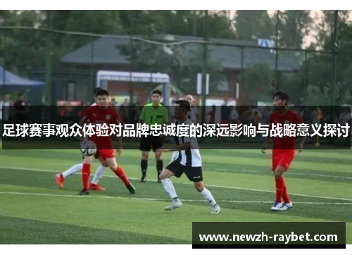 足球赛事观众体验对品牌忠诚度的深远影响与战略意义探讨 足球赛事观众体验对品牌忠诚度的深远影响与战略意义探讨