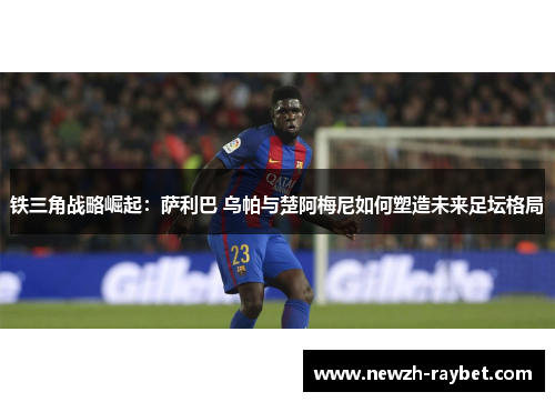 铁三角战略崛起:萨利巴 乌帕与楚阿梅尼如何塑造未来足坛格局 铁三角战略崛起:萨利巴 乌帕与楚阿梅尼如何塑造未来足坛格局