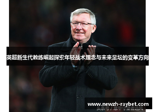 英超新生代教练崛起探索年轻战术理念与未来足坛的变革方向 英超新生代教练崛起探索年轻战术理念与未来足坛的变革方向