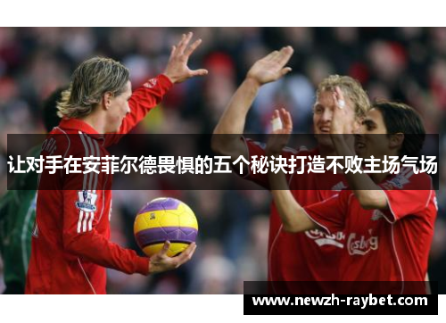 让对手在安菲尔德畏惧的五个秘诀打造不败主场气场