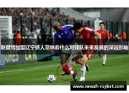 赵健博加盟辽宁铁人意味着什么对球队未来发展的深远影响