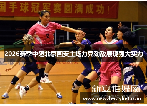 2026赛季中超北京国安主场力克劲敌展现强大实力