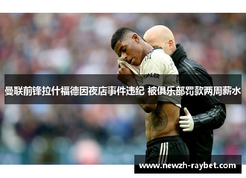 曼联前锋拉什福德因夜店事件违纪 被俱乐部罚款两周薪水 曼联前锋拉什福德因夜店事件违纪 被俱乐部罚款两周薪水