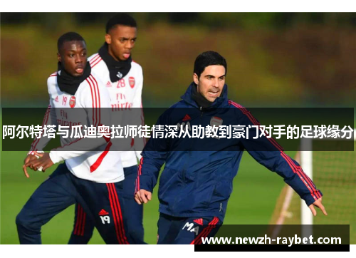阿尔特塔与瓜迪奥拉师徒情深从助教到豪门对手的足球缘分 阿尔特塔与瓜迪奥拉师徒情深从助教到豪门对手的足球缘分
