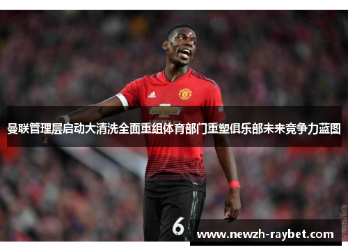 曼联管理层启动大清洗全面重组体育部门重塑俱乐部未来竞争力蓝图 曼联管理层启动大清洗全面重组体育部门重塑俱乐部未来竞争力蓝图